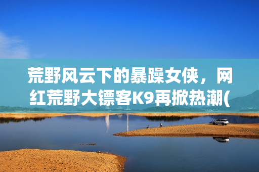 荒野風(fēng)云下的暴躁女俠，網(wǎng)紅荒野大鏢客K9再掀熱潮(1)