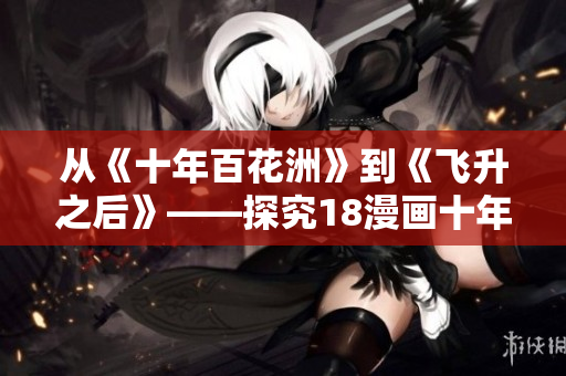 從《十年百花洲》到《飛升之后》——探究18漫畫十年發(fā)展歷程。