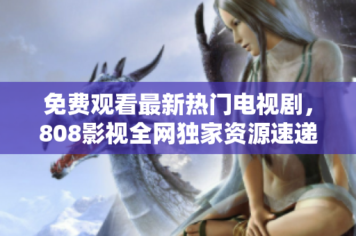 免費觀看最新熱門電視劇，808影視全網(wǎng)獨家資源速遞！