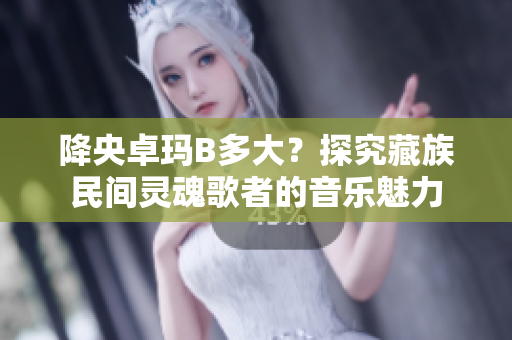 降央卓瑪B多大？探究藏族民間靈魂歌者的音樂魅力