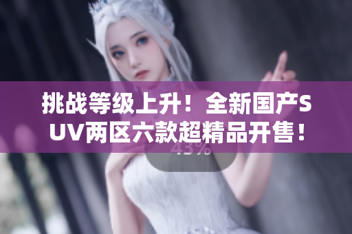 挑戰(zhàn)等級(jí)上升！全新國產(chǎn)SUV兩區(qū)六款超精品開售！