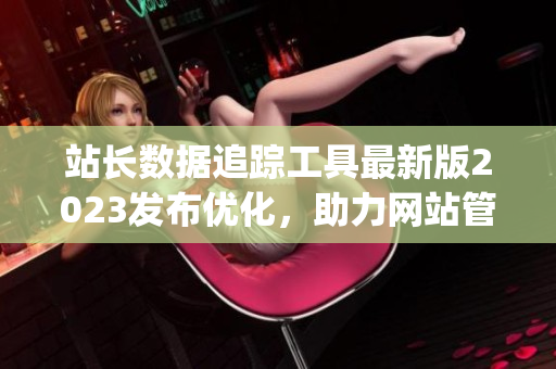 站長(zhǎng)數(shù)據(jù)追蹤工具最新版2023發(fā)布優(yōu)化，助力網(wǎng)站管理效率提升(1)