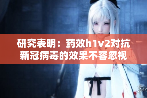 研究表明：藥效h1v2對(duì)抗新冠病毒的效果不容忽視