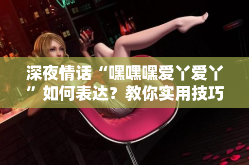 深夜情話“嘿嘿嘿愛丫愛丫”如何表達？教你實用技巧！