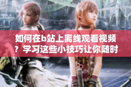 如何在b站上離線觀看視頻？學(xué)習這些小技巧讓你隨時隨地盡情觀看！