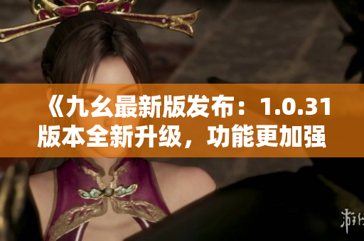 《九幺最新版發(fā)布：1.0.31版本全新升級(jí)，功能更加強(qiáng)大》