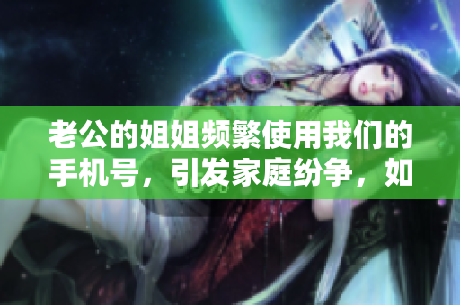 老公的姐姐頻繁使用我們的手機(jī)號(hào)，引發(fā)家庭紛爭，如何化解？
