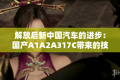 解放后新中國汽車的進(jìn)步：國產(chǎn)A1A2A317C帶來的技術(shù)突破