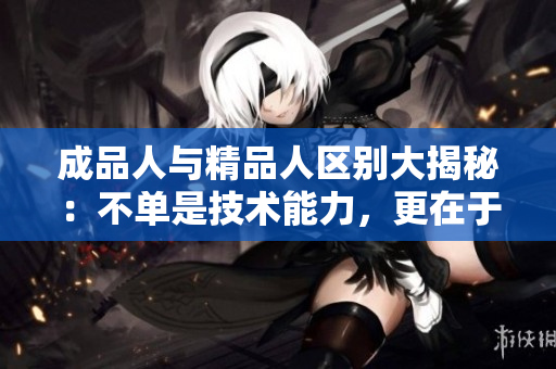 成品人與精品人區(qū)別大揭秘：不單是技術(shù)能力，更在于綜合素質(zhì)的塑造