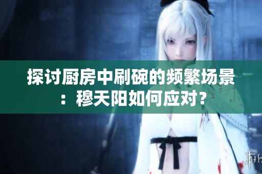 探討廚房中刷碗的頻繁場(chǎng)景：穆天陽如何應(yīng)對(duì)？