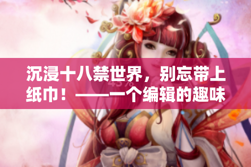 沉浸十八禁世界，別忘帶上紙巾！——一個編輯的趣味分享
