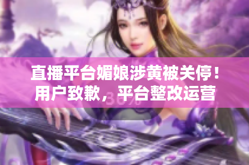 直播平臺媚娘涉黃被關(guān)停！用戶致歉，平臺整改運營