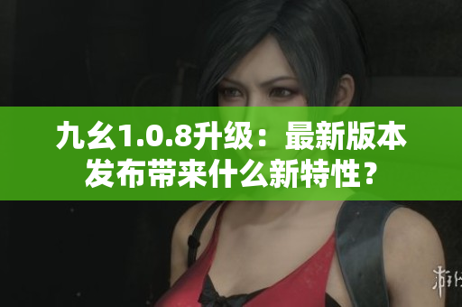 九幺1.0.8升級(jí)：最新版本發(fā)布帶來(lái)什么新特性？