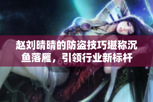 趙劉晴晴的防盜技巧堪稱沉魚落雁，引領(lǐng)行業(yè)新標(biāo)桿