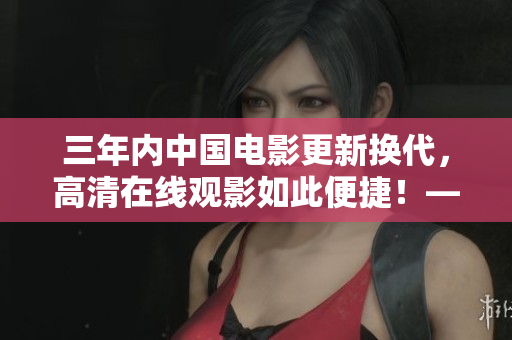三年內(nèi)中國(guó)電影更新?lián)Q代，高清在線觀影如此便捷！——來(lái)看看吧！