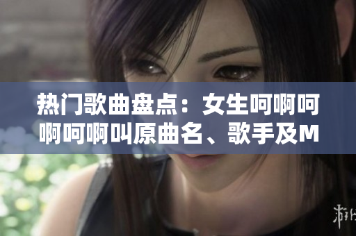 熱門歌曲盤點(diǎn)：女生呵啊呵啊呵啊叫原曲名、歌手及MV介紹！