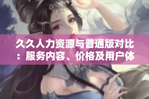 久久人力資源與普通版對比：服務內(nèi)容、價格及用戶體驗全面解讀