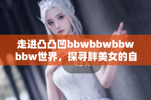 走進(jìn)凸凸凹bbwbbwbbwbbw世界，探尋胖美女的自信與魅力