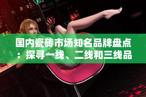 國內(nèi)瓷磚市場知名品牌盤點：探尋一線、二線和三線品牌排行