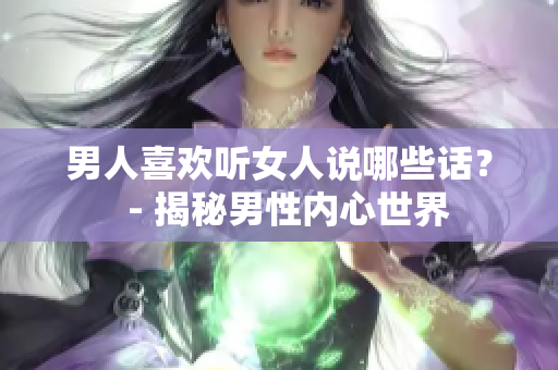 男人喜歡聽女人說哪些話？  - 揭秘男性內(nèi)心世界