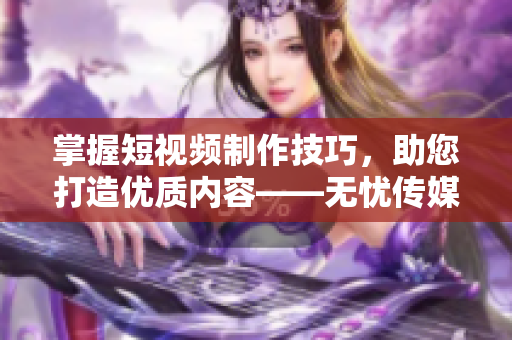 掌握短視頻制作技巧，助您打造優(yōu)質(zhì)內(nèi)容——無憂傳媒分享經(jīng)驗(yàn)
