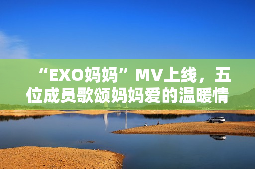 “EXO媽媽”MV上線，五位成員歌頌媽媽愛的溫暖情感