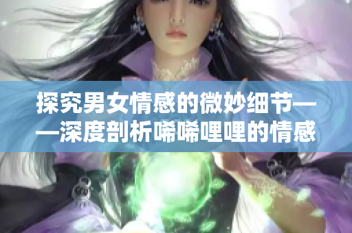 探究男女情感的微妙細(xì)節(jié)——深度剖析唏唏哩哩的情感交流