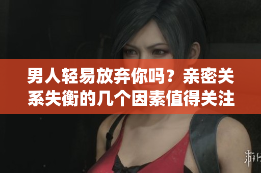 男人輕易放棄你嗎？親密關(guān)系失衡的幾個(gè)因素值得關(guān)注(1)