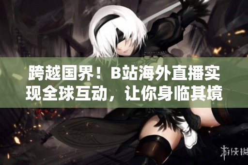 跨越國界！B站海外直播實現(xiàn)全球互動，讓你身臨其境享受直播樂趣！