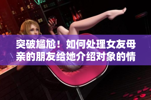 突破尷尬！如何處理女友母親的朋友給她介紹對象的情況？