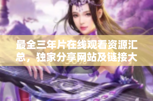 最全三年片在線觀看資源匯總，獨家分享網(wǎng)站及鏈接大揭秘