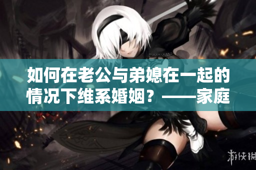 如何在老公與弟媳在一起的情況下維系婚姻？——家庭關(guān)系處理技巧
