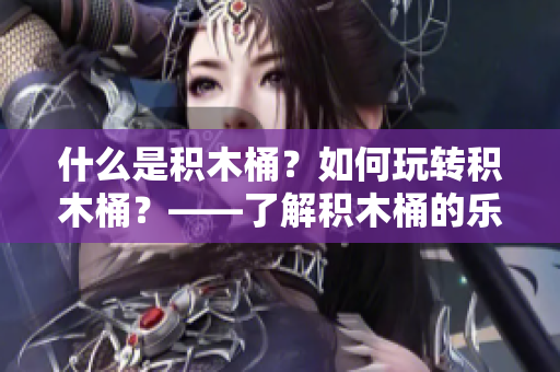 什么是積木桶？如何玩轉(zhuǎn)積木桶？——了解積木桶的樂(lè)趣與知識(shí)