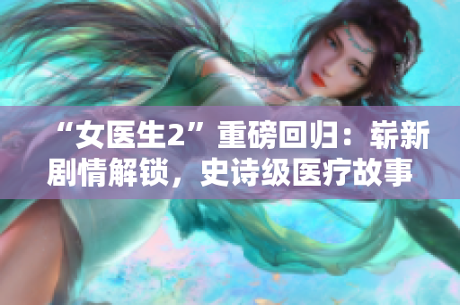 “女醫(yī)生2”重磅回歸：嶄新劇情解鎖，史詩級醫(yī)療故事再度開啟