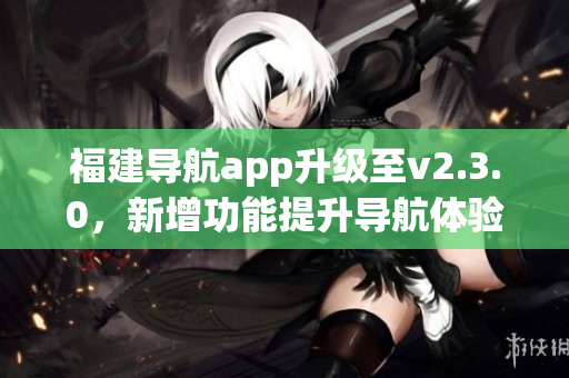 福建導(dǎo)航app升級至v2.3.0，新增功能提升導(dǎo)航體驗