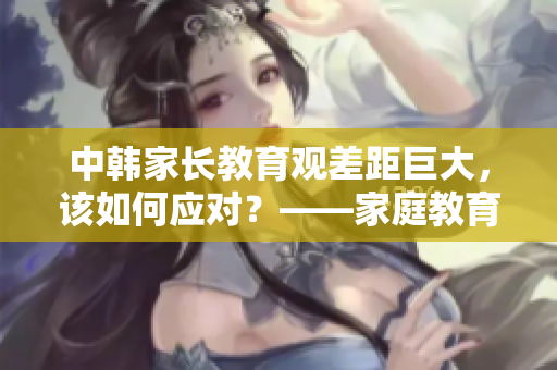 中韓家長教育觀差距巨大，該如何應對？——家庭教育探析