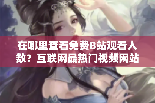 在哪里查看免費(fèi)B站觀看人數(shù)？互聯(lián)網(wǎng)最熱門視頻網(wǎng)站！