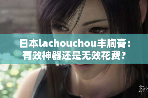 日本lachouchou豐胸膏：有效神器還是無效花費(fèi)？