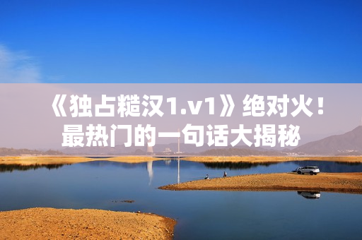《獨占糙漢1.v1》絕對火！最熱門的一句話大揭秘