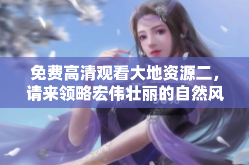 免費高清觀看大地資源二，請來領(lǐng)略宏偉壯麗的自然風光！