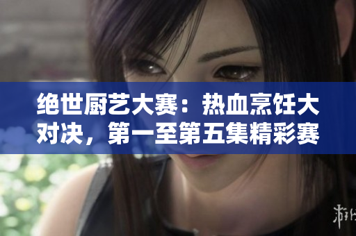 絕世廚藝大賽：熱血烹飪大對(duì)決，第一至第五集精彩賽事回顧