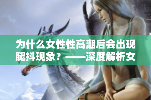 為什么女性性高潮后會出現腿抖現象？——深度解析女性生理反應。