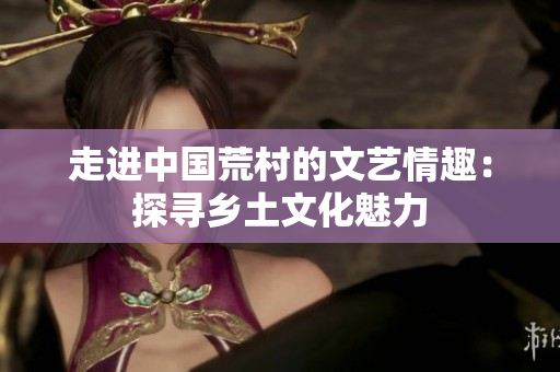走進中國荒村的文藝情趣：探尋鄉(xiāng)土文化魅力