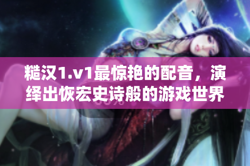 糙漢1.v1最驚艷的配音，演繹出恢宏史詩般的游戲世界