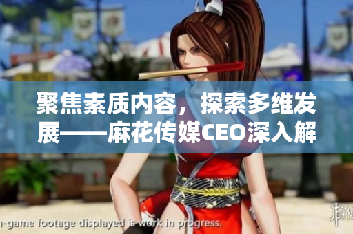 聚焦素質(zhì)內(nèi)容，探索多維發(fā)展——麻花傳媒CEO深入解讀公司策略