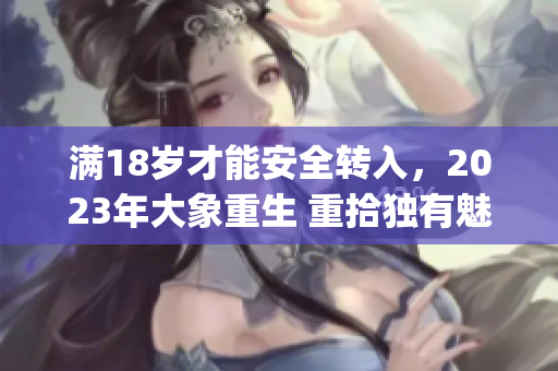 滿(mǎn)18歲才能安全轉(zhuǎn)入，2023年大象重生 重拾獨(dú)有魅力(1)