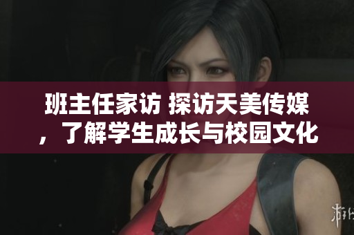 班主任家訪 探訪天美傳媒，了解學(xué)生成長(zhǎng)與校園文化