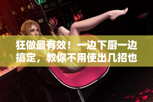 狂做最有效！一邊下廚一邊搞定，教你不用使出幾招也能做好飯！