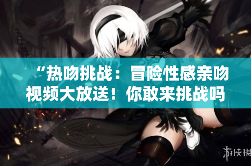 “熱吻挑戰(zhàn)：冒險(xiǎn)性感親吻視頻大放送！你敢來(lái)挑戰(zhàn)嗎？”