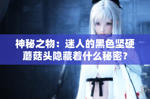 神秘之物：迷人的黑色堅(jiān)硬蘑菇頭隱藏著什么秘密？